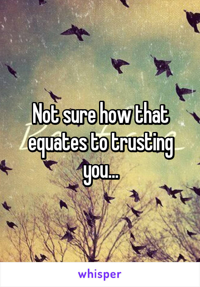 Not sure how that equates to trusting you...
