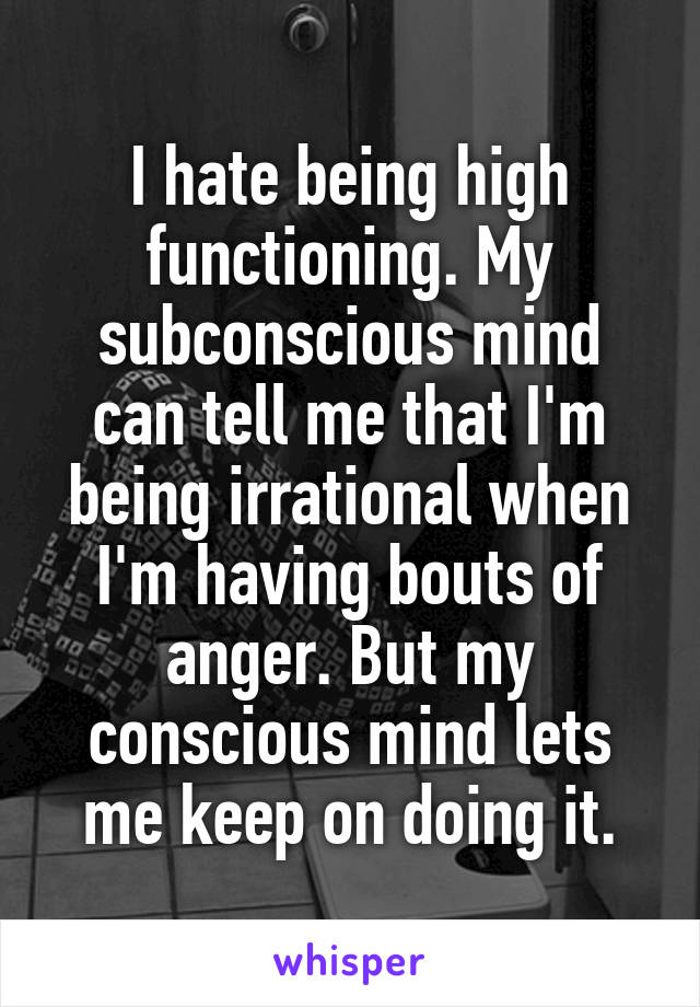 I hate being high functioning. My subconscious mind can tell me that I'm being irrational when I'm having bouts of anger. But my conscious mind lets me keep on doing it.