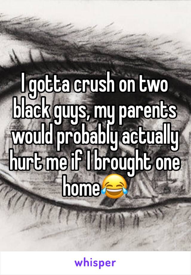 I gotta crush on two black guys, my parents would probably actually hurt me if I brought one home😂