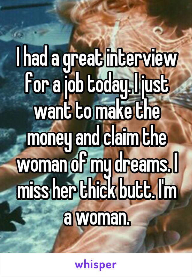 I had a great interview for a job today. I just want to make the money and claim the woman of my dreams. I miss her thick butt. I'm a woman.