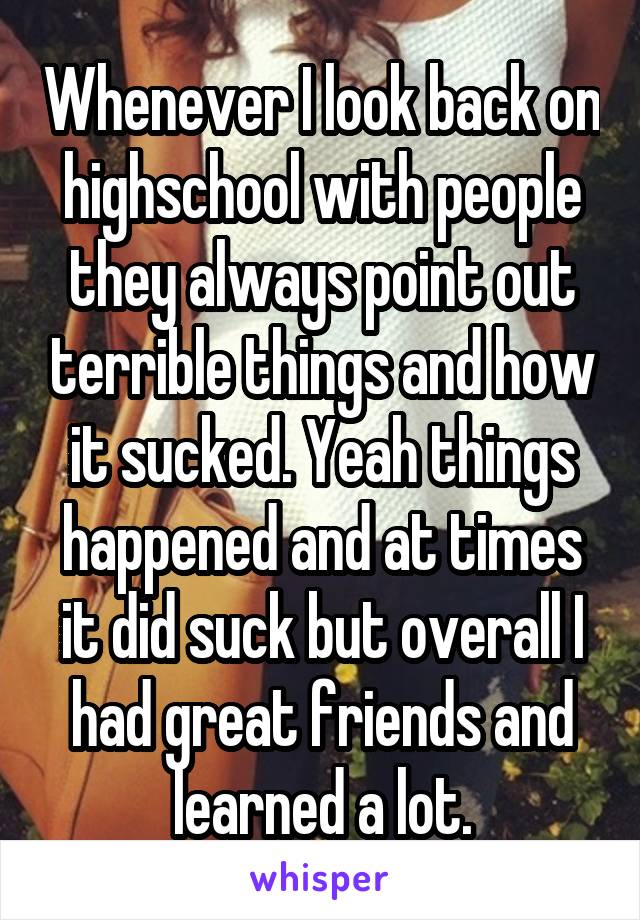 Whenever I look back on highschool with people they always point out terrible things and how it sucked. Yeah things happened and at times it did suck but overall I had great friends and learned a lot.