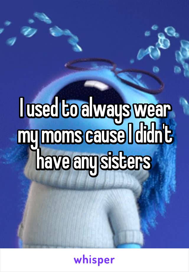 I used to always wear my moms cause I didn't have any sisters 