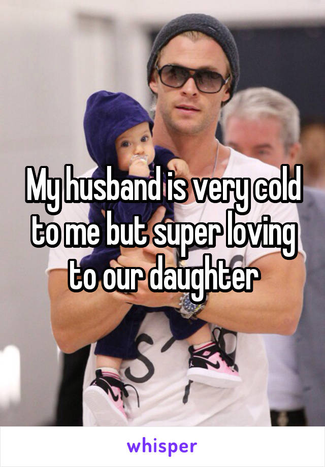 My husband is very cold to me but super loving to our daughter