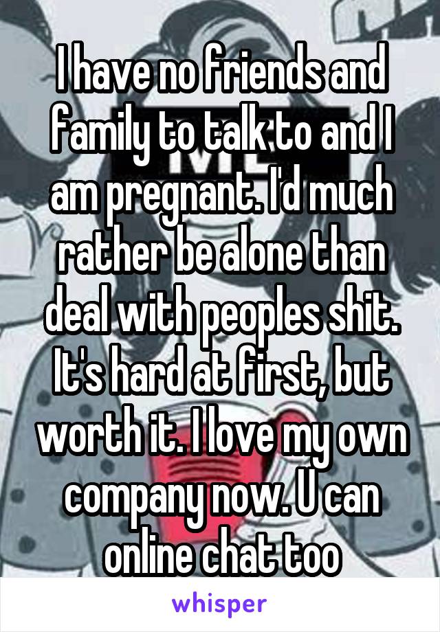 I have no friends and family to talk to and I am pregnant. I'd much rather be alone than deal with peoples shit. It's hard at first, but worth it. I love my own company now. U can online chat too