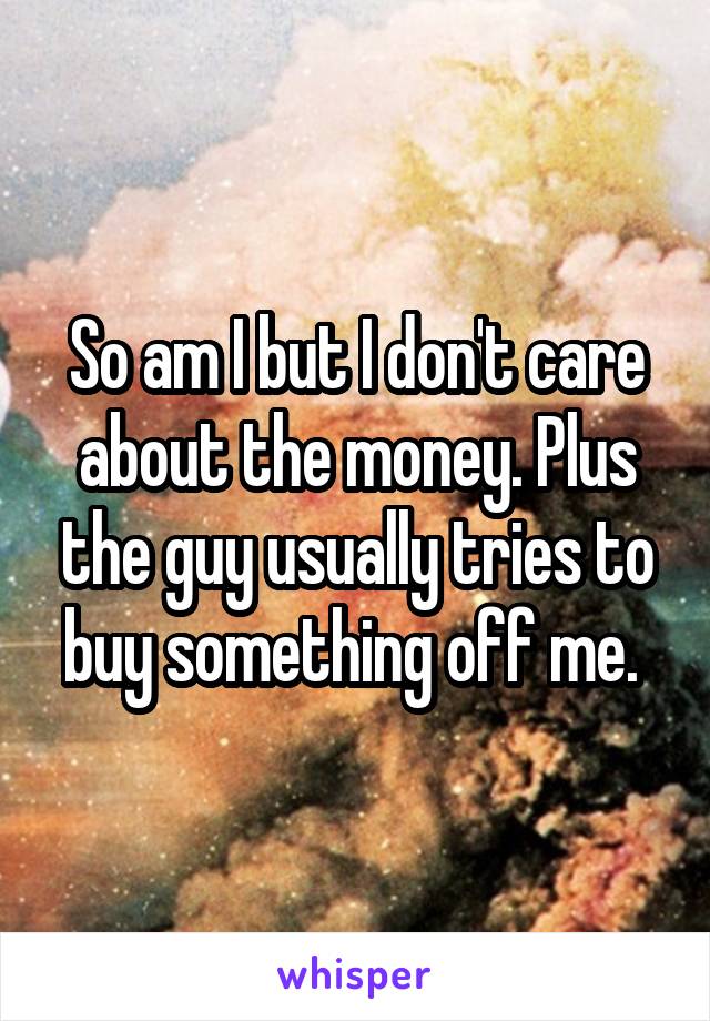 So am I but I don't care about the money. Plus the guy usually tries to buy something off me. 