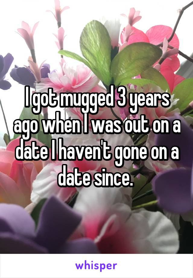 I got mugged 3 years ago when I was out on a date I haven't gone on a date since. 