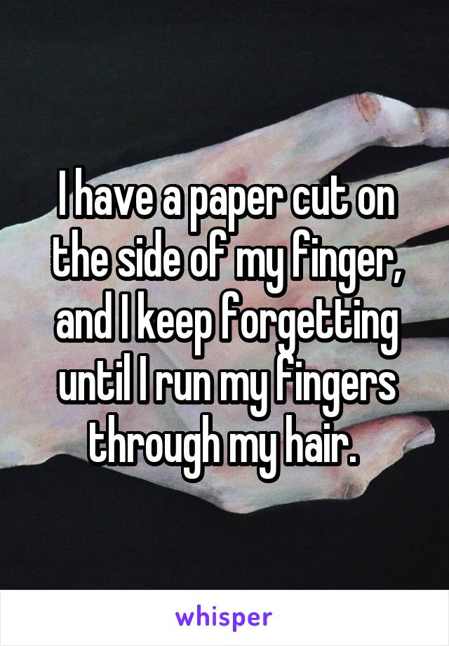 I have a paper cut on the side of my finger, and I keep forgetting until I run my fingers through my hair. 