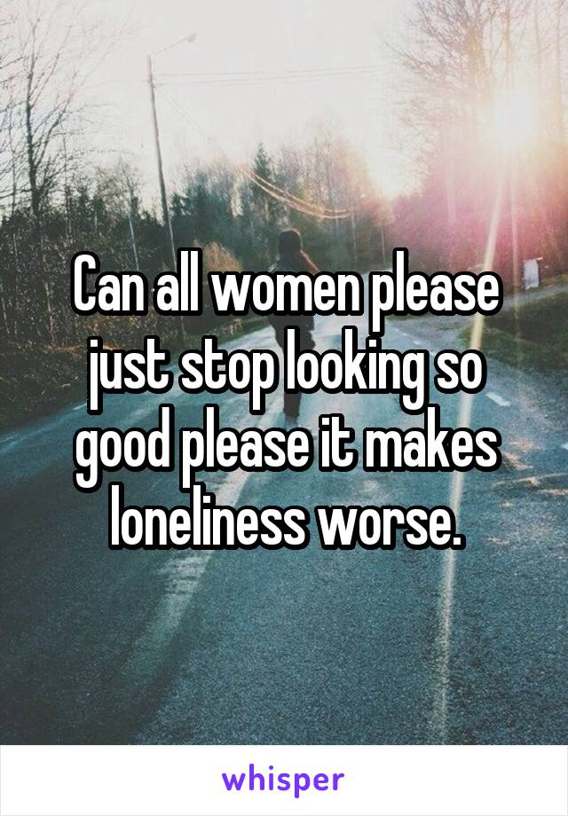 Can all women please just stop looking so good please it makes loneliness worse.