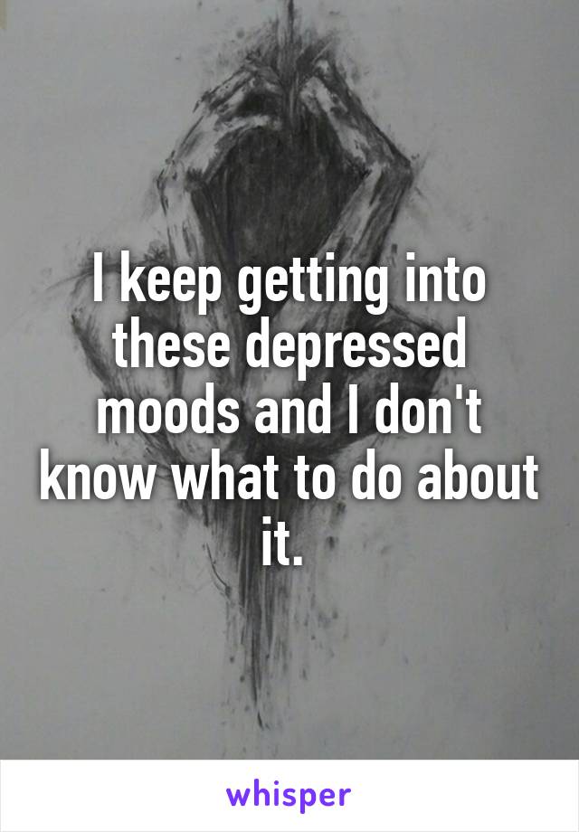 I keep getting into these depressed moods and I don't know what to do about it. 