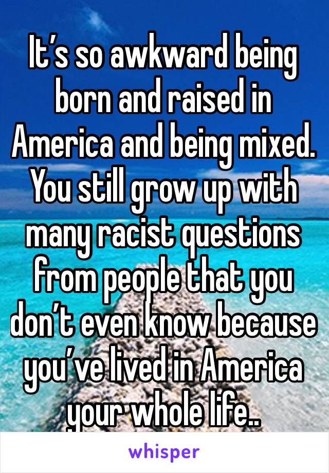 It’s so awkward being born and raised in America and being mixed. You still grow up with many racist questions from people that you don’t even know because you’ve lived in America your whole life..