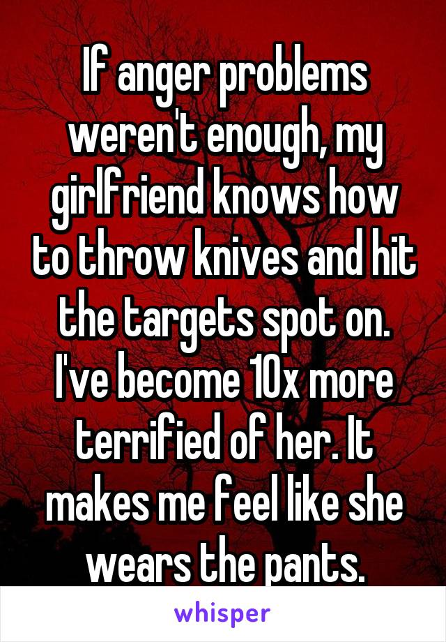 If anger problems weren't enough, my girlfriend knows how to throw knives and hit the targets spot on. I've become 10x more terrified of her. It makes me feel like she wears the pants.