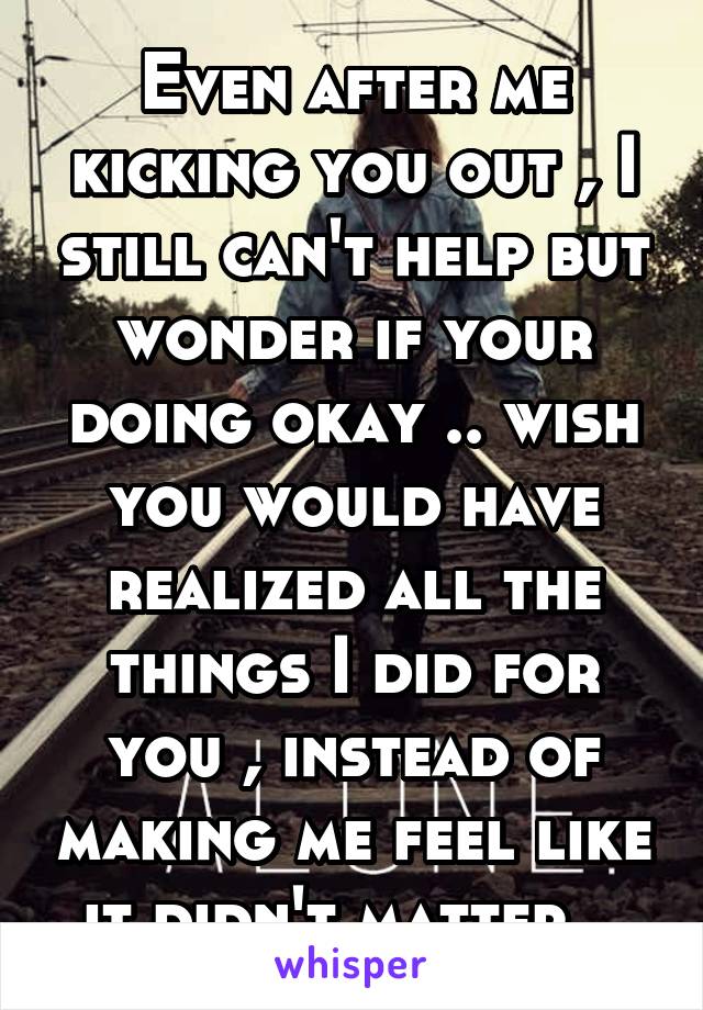 Even after me kicking you out , I still can't help but wonder if your doing okay .. wish you would have realized all the things I did for you , instead of making me feel like it didn't matter ..