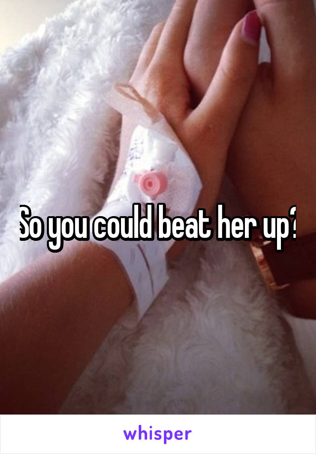 So you could beat her up?