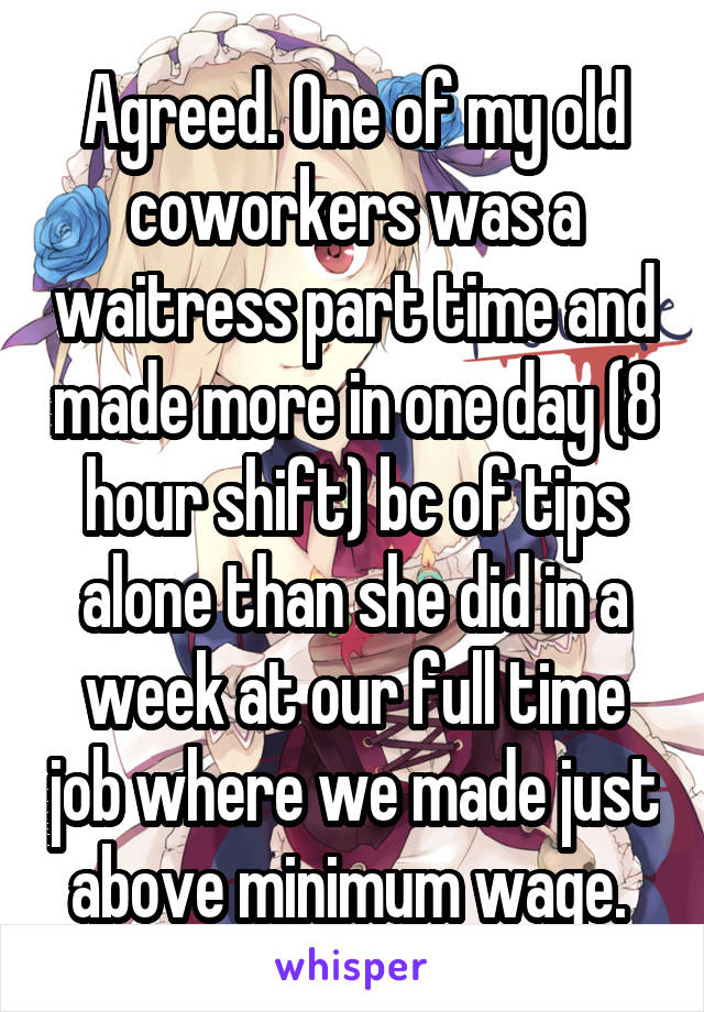 Agreed. One of my old coworkers was a waitress part time and made more in one day (8 hour shift) bc of tips alone than she did in a week at our full time job where we made just above minimum wage. 