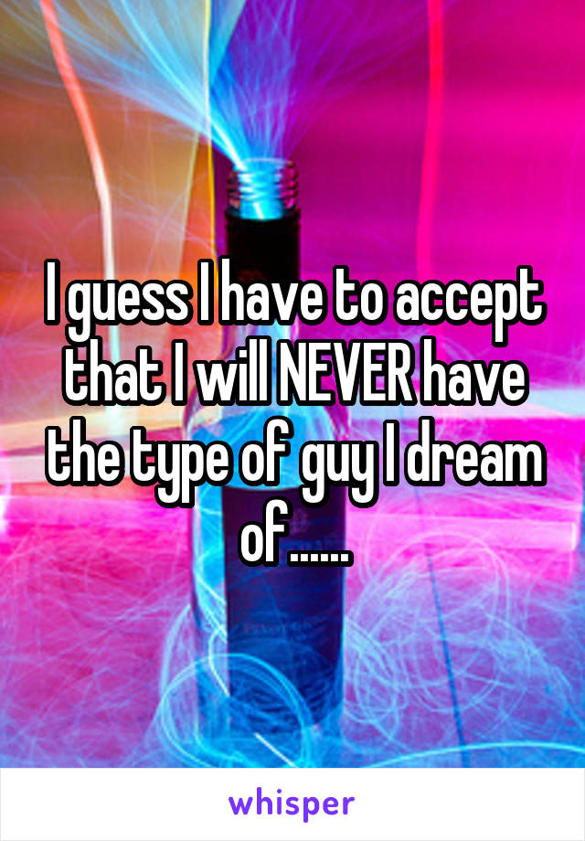 I guess I have to accept that I will NEVER have the type of guy I dream of......