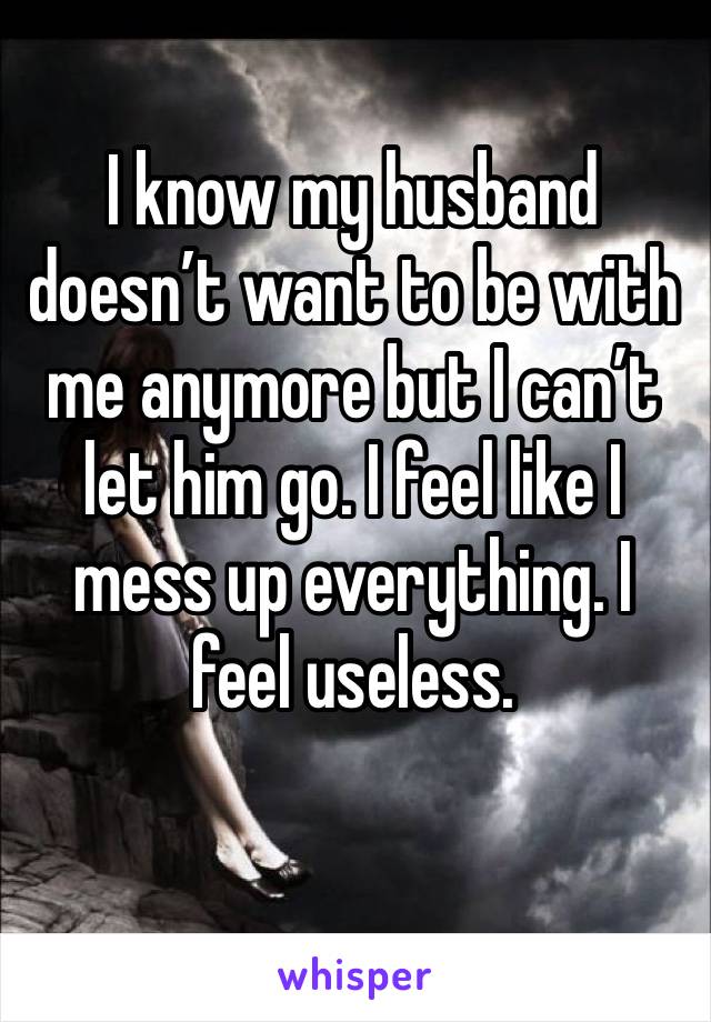 I know my husband doesn’t want to be with me anymore but I can’t let him go. I feel like I mess up everything. I feel useless. 