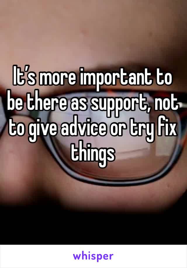 It’s more important to be there as support, not to give advice or try fix things