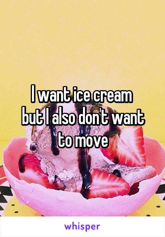 I want ice cream 
but I also don't want to move