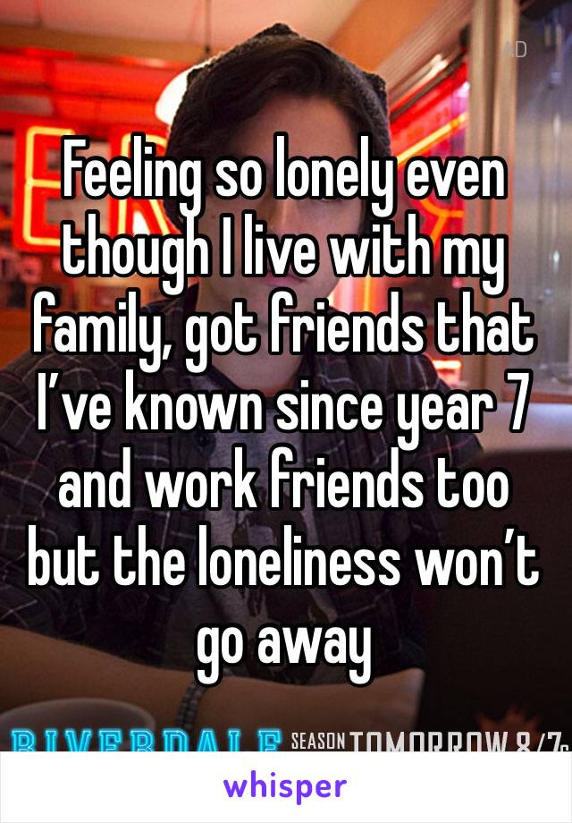 Feeling so lonely even though I live with my family, got friends that I’ve known since year 7 and work friends too but the loneliness won’t go away