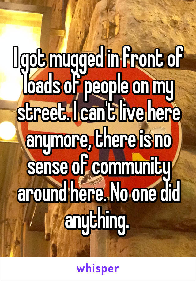 I got mugged in front of loads of people on my street. I can't live here anymore, there is no sense of community around here. No one did anything. 