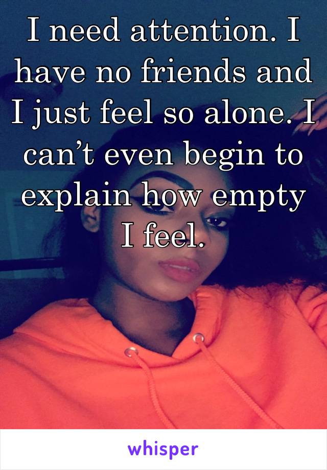 I need attention. I have no friends and I just feel so alone. I can’t even begin to explain how empty I feel. 