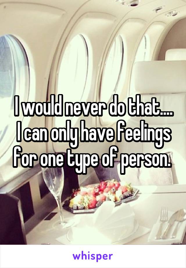 I would never do that.... I can only have feelings for one type of person. 