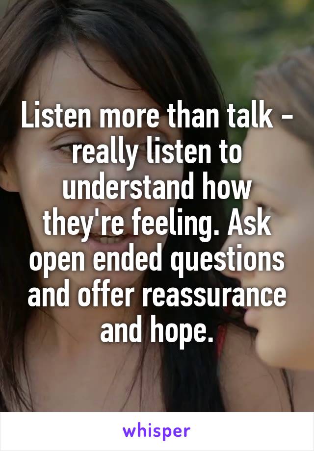 Listen more than talk - really listen to understand how they're feeling. Ask open ended questions and offer reassurance and hope.