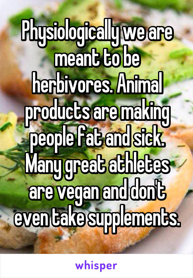 Physiologically we are meant to be herbivores. Animal products are making people fat and sick. Many great athletes are vegan and don't even take supplements. 