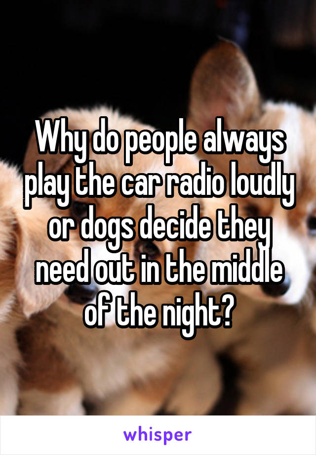 Why do people always play the car radio loudly or dogs decide they need out in the middle of the night?