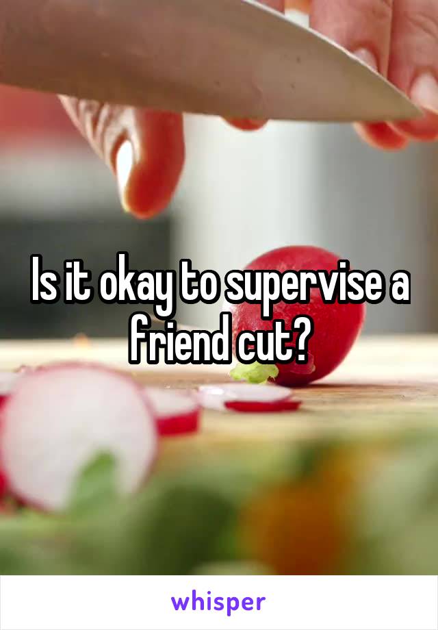 Is it okay to supervise a friend cut?