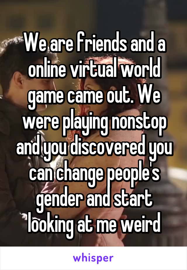 We are friends and a online virtual world game came out. We were playing nonstop and you discovered you can change people's gender and start looking at me weird