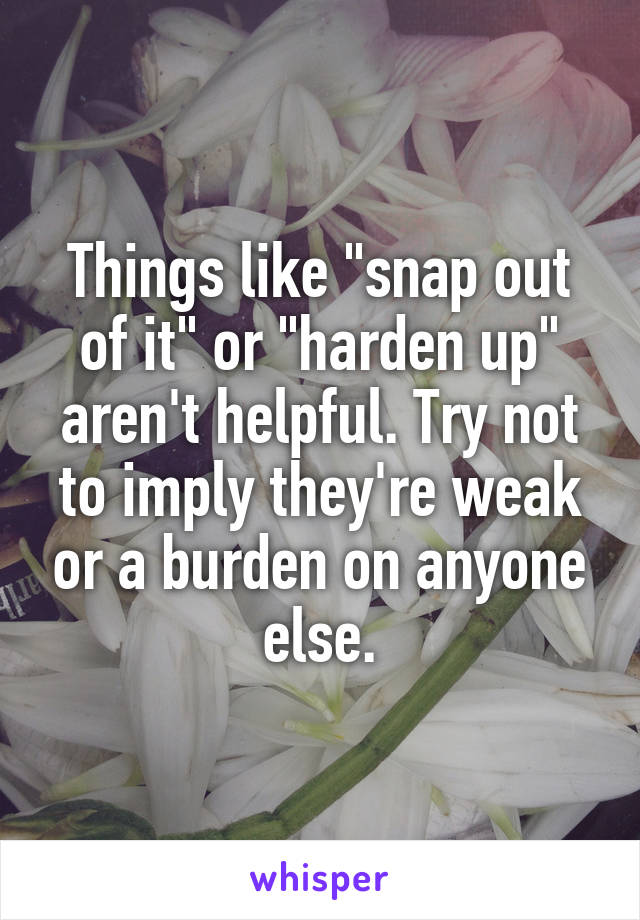 Things like "snap out of it" or "harden up" aren't helpful. Try not to imply they're weak or a burden on anyone else.