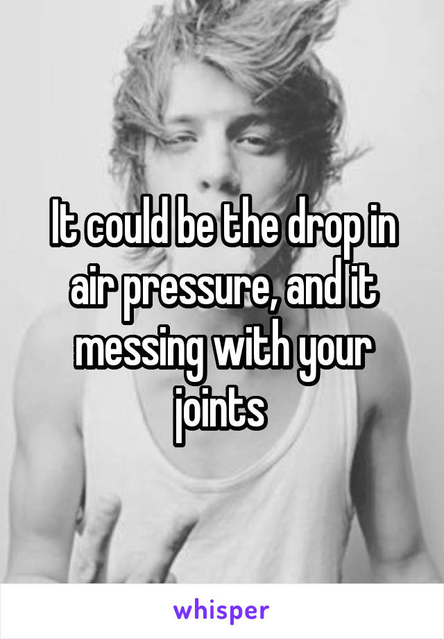 It could be the drop in air pressure, and it messing with your joints 