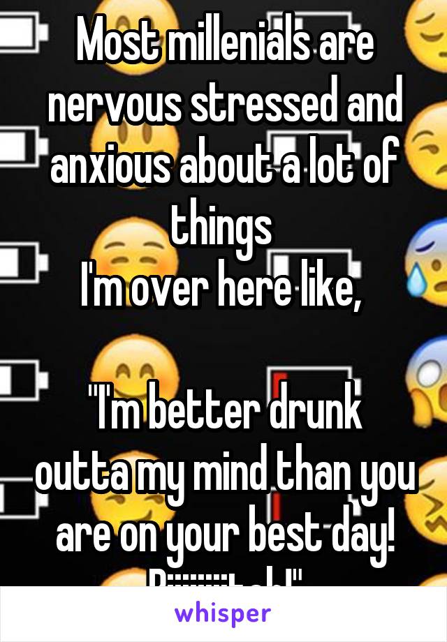 Most millenials are nervous stressed and anxious about a lot of things 
I'm over here like, 

"I'm better drunk outta my mind than you are on your best day! Biiiiiiiitch!"