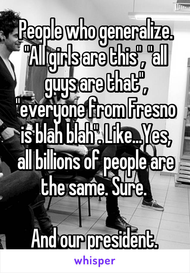 People who generalize. "All girls are this", "all guys are that", "everyone from Fresno is blah blah". Like...Yes, all billions of people are the same. Sure. 

And our president. 