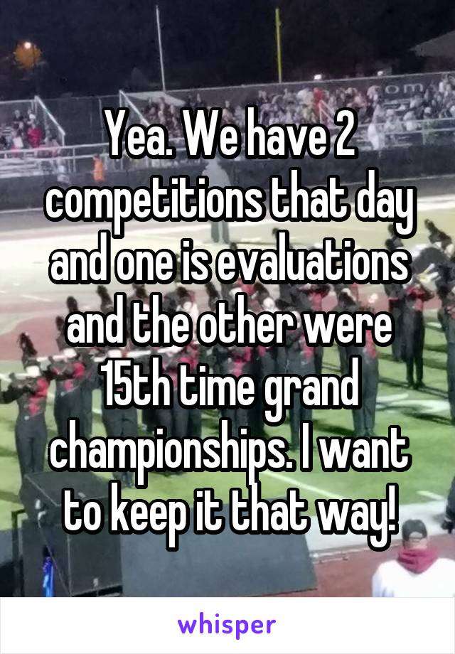 Yea. We have 2 competitions that day and one is evaluations and the other were 15th time grand championships. I want to keep it that way!