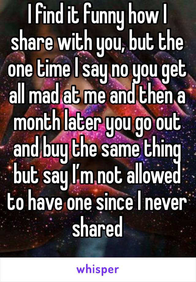 I find it funny how I share with you, but the one time I say no you get all mad at me and then a month later you go out and buy the same thing but say I’m not allowed to have one since I never shared