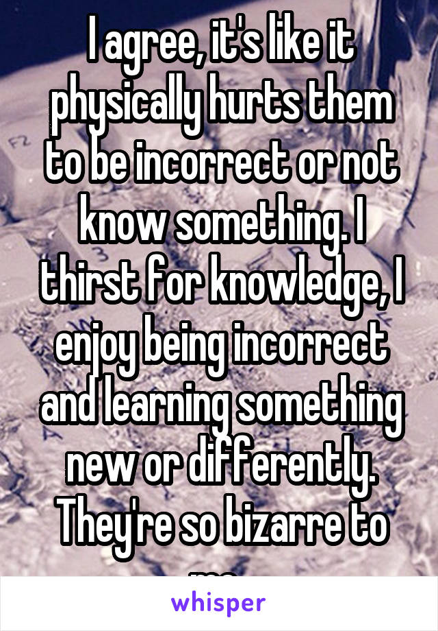 I agree, it's like it physically hurts them to be incorrect or not know something. I thirst for knowledge, I enjoy being incorrect and learning something new or differently. They're so bizarre to me. 