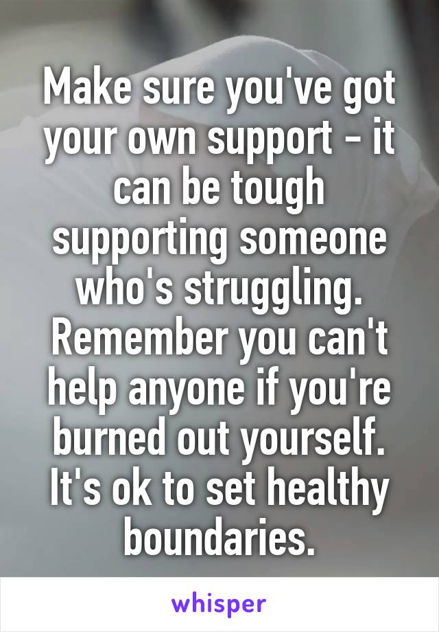 Make sure you've got your own support - it can be tough supporting someone who's struggling. Remember you can't help anyone if you're burned out yourself. It's ok to set healthy boundaries.