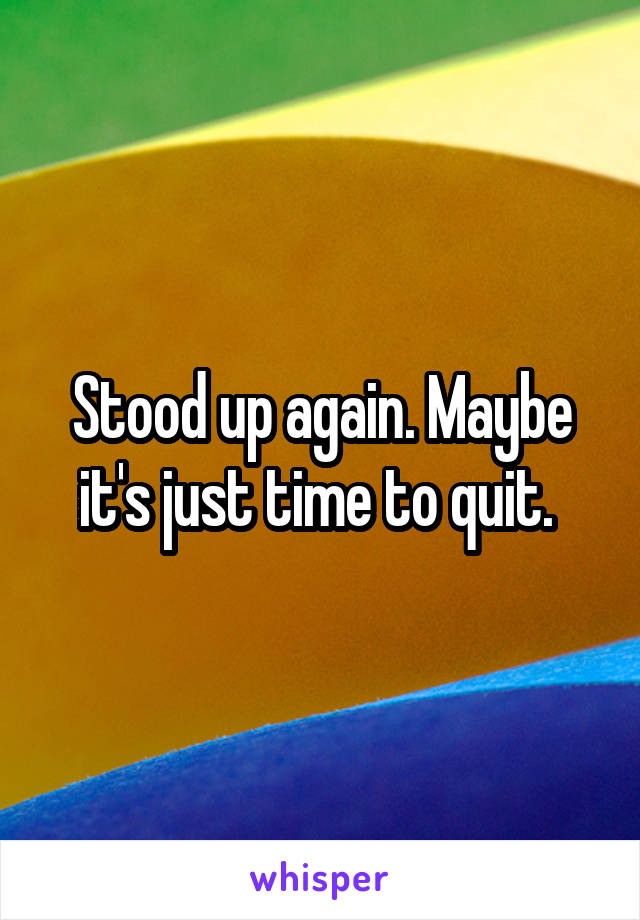 Stood up again. Maybe it's just time to quit. 