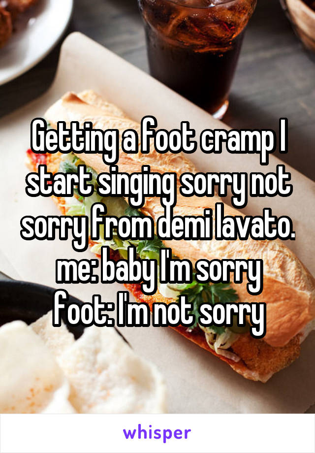 Getting a foot cramp I start singing sorry not sorry from demi lavato.
me: baby I'm sorry
foot: I'm not sorry