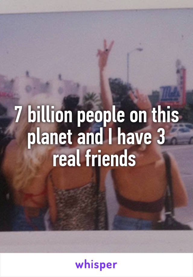 7 billion people on this planet and I have 3 real friends 