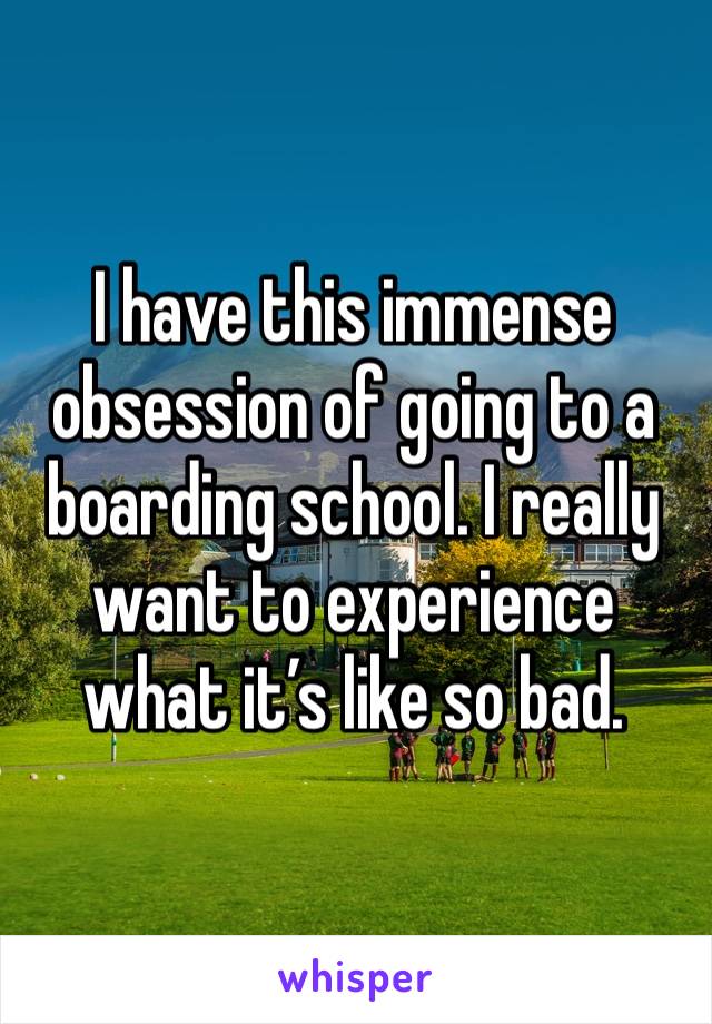 I have this immense obsession of going to a boarding school. I really want to experience what it’s like so bad.