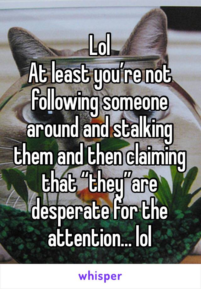 Lol
At least you’re not following someone around and stalking them and then claiming that “they”are desperate for the attention... lol