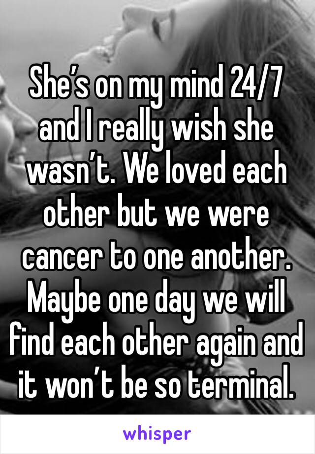 She’s on my mind 24/7 and I really wish she wasn’t. We loved each other but we were cancer to one another. Maybe one day we will find each other again and it won’t be so terminal. 