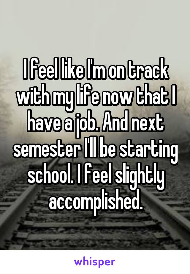 I feel like I'm on track with my life now that I have a job. And next semester I'll be starting school. I feel slightly accomplished.