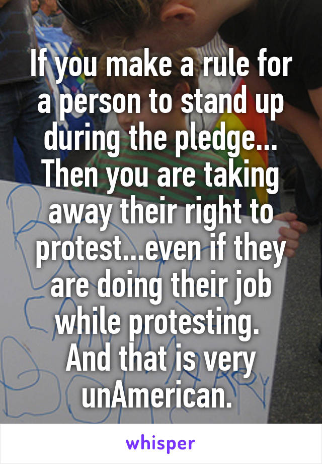 If you make a rule for a person to stand up during the pledge... Then you are taking away their right to protest...even if they are doing their job while protesting. 
And that is very unAmerican. 