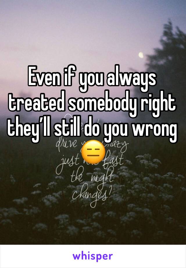 Even if you always treated somebody right they’ll still do you wrong 😑