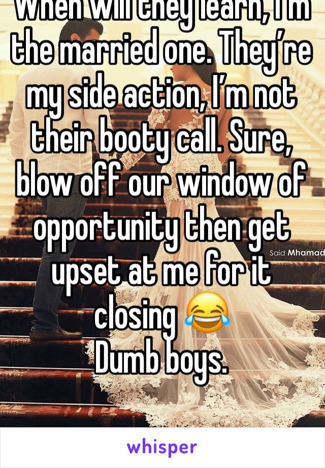 When will they learn, I’m the married one. They’re my side action, I’m not their booty call. Sure, blow off our window of opportunity then get upset at me for it closing 😂 
Dumb boys. 