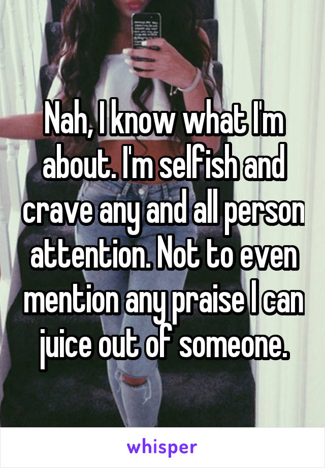 Nah, I know what I'm about. I'm selfish and crave any and all person attention. Not to even mention any praise I can juice out of someone.